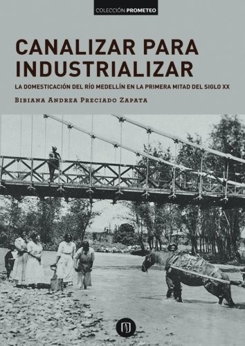 Tapa de Canalizar para industrializar : la domesticación del río Medellín en la primera mitad del siglo xx
